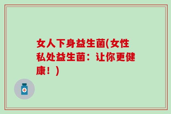 女人下身益生菌(女性私处益生菌:让你更健康!) 女人下身益生菌(女性私处益生菌:让你更健康!)