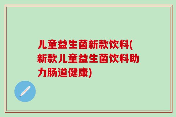 儿童益生菌新款饮料(新款儿童益生菌饮料助力肠道健康)
