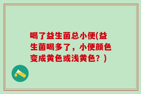 喝了益生菌总小便(益生菌喝多了,小便颜色变成黄色或浅黄色?) 喝了益生菌总小便(益生菌喝多了,小便颜色变成黄色或浅黄色?)