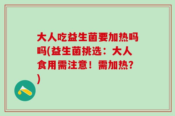 大人吃益生菌要加热吗吗(益生菌挑选：大人食用需注意！需加热？)