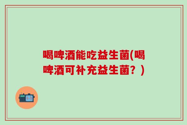喝啤酒能吃益生菌(喝啤酒可补充益生菌?) 喝啤酒能吃益生菌(喝啤酒可补充益生菌?)