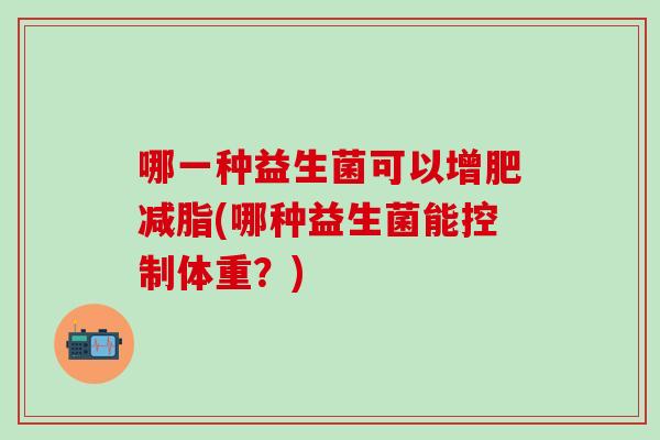哪一种益生菌可以增肥减脂(哪种益生菌能控制体重?) 哪一种益生菌可以增肥减脂(哪种益生菌能控制体重?)