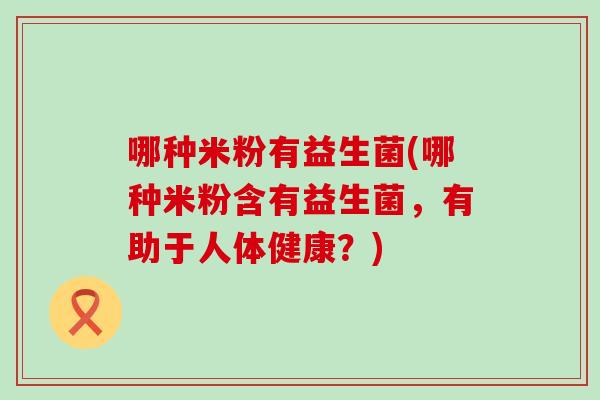哪种米粉有益生菌(哪种米粉含有益生菌,有助于人体健康?) 哪种米粉有益生菌(哪种米粉含有益生菌,有助于人体健康?)