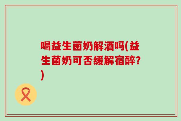 喝益生菌奶解酒吗(益生菌奶可否缓解宿醉？)