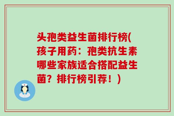 头孢类益生菌排行榜(孩子用药：孢类抗生素哪些家族适合搭配益生菌？排行榜引荐！)