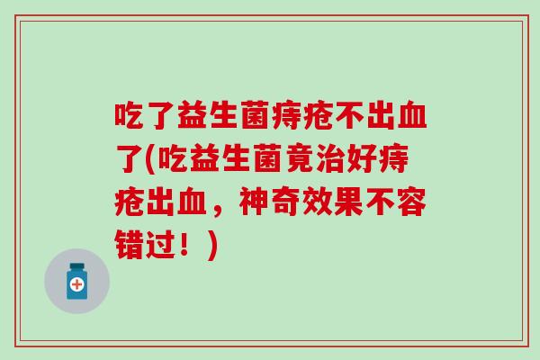 吃了益生菌痔疮不出了(吃益生菌竟好痔疮出,神奇效果不容错过!) 吃了益生菌痔疮不出了(吃益生菌竟好痔疮出,神奇效果不容错过!)