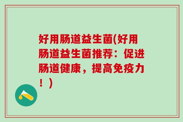 好用肠道益生菌(好用肠道益生菌推荐:促进肠道健康,提高力!) 好用肠道益生菌(好用肠道益生菌推荐:促进肠道健康,提高力!)