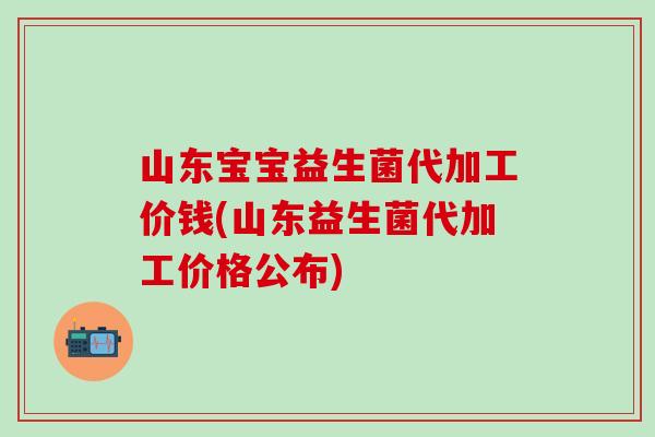 山东宝宝益生菌代加工价钱(山东益生菌代加工价格公布) 山东宝宝益生菌代加工价钱(山东益生菌代加工价格公布)