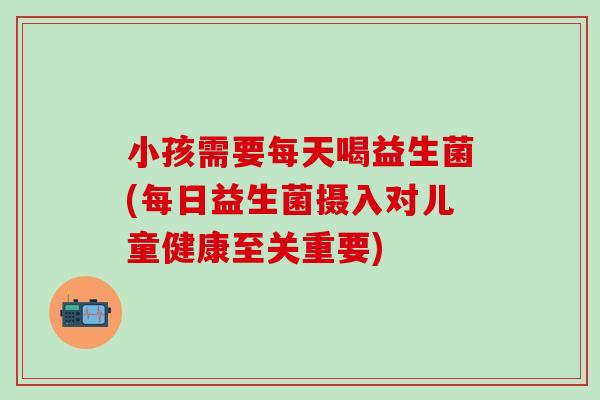 小孩需要每天喝益生菌(每日益生菌摄入对儿童健康至关重要)