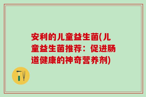 安利的儿童益生菌(儿童益生菌推荐：促进肠道健康的神奇营养剂)