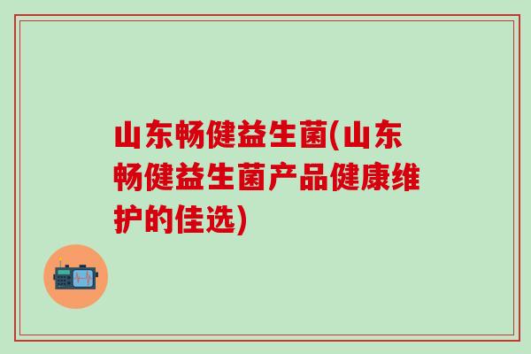 山东畅健益生菌(山东畅健益生菌产品健康维护的佳选)