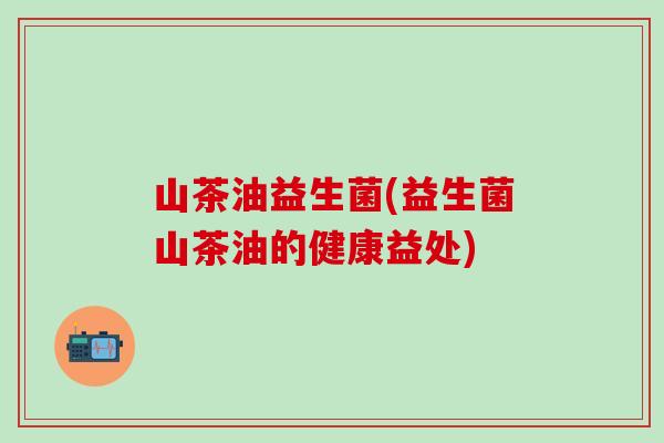 山茶油益生菌(益生菌山茶油的健康益处) 山茶油益生菌(益生菌山茶油的健康益处)