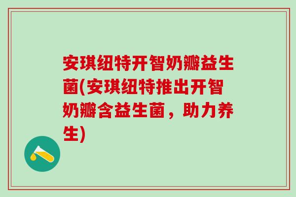 安琪纽特开智奶瓣益生菌(安琪纽特推出开智奶瓣含益生菌，助力养生)