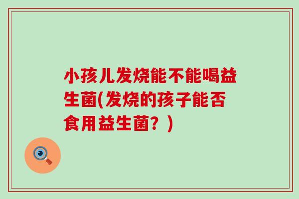 小孩儿发烧能不能喝益生菌(发烧的孩子能否食用益生菌?) 小孩儿发烧能不能喝益生菌(发烧的孩子能否食用益生菌?)