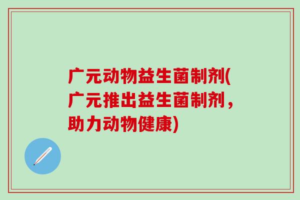 广元动物益生菌制剂(广元推出益生菌制剂,助力动物健康) 广元动物益生菌制剂(广元推出益生菌制剂,助力动物健康)