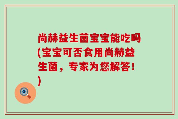 尚赫益生菌宝宝能吃吗(宝宝可否食用尚赫益生菌,专家为您解答!) 尚赫益生菌宝宝能吃吗(宝宝可否食用尚赫益生菌,专家为您解答!)