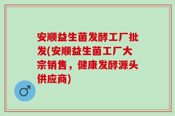 安顺益生菌发酵工厂批发(安顺益生菌工厂大宗销售,健康发酵源头供应商) 安顺益生菌发酵工厂批发(安顺益生菌工厂大宗销售,健康发酵源头供应商)