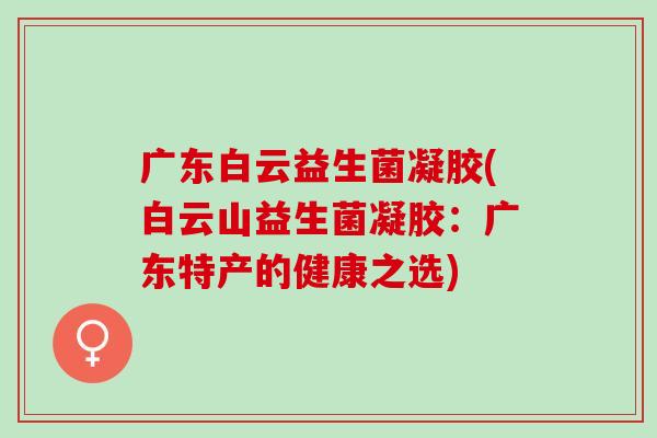 广东白云益生菌凝胶(白云山益生菌凝胶:广东特产的健康之选) 广东白云益生菌凝胶(白云山益生菌凝胶:广东特产的健康之选)