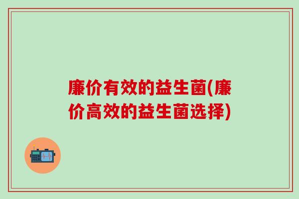 廉价有效的益生菌(廉价高效的益生菌选择)