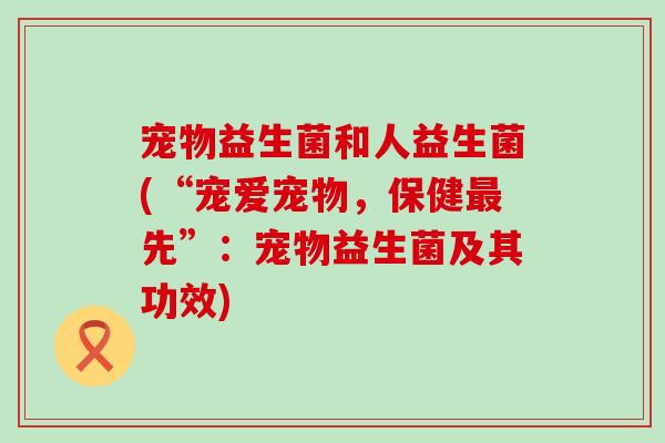 宠物益生菌和人益生菌(“宠爱宠物,保健先”:宠物益生菌及其功效) 宠物益生菌和人益生菌(“宠爱宠物,保健先”:宠物益生菌及其功效)