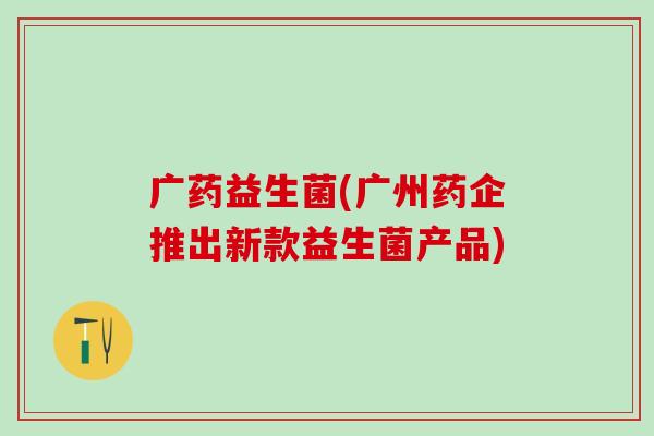 广药益生菌(广州药企推出新款益生菌产品)