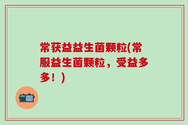 常获益益生菌颗粒(常服益生菌颗粒,受益多多!) 常获益益生菌颗粒(常服益生菌颗粒,受益多多!)