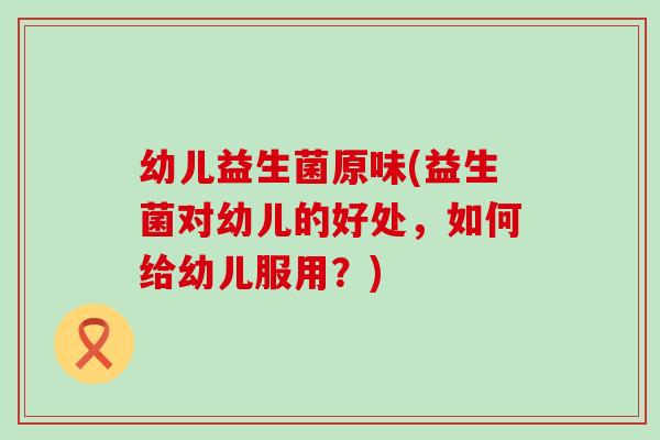 幼儿益生菌原味(益生菌对幼儿的好处，如何给幼儿服用？)