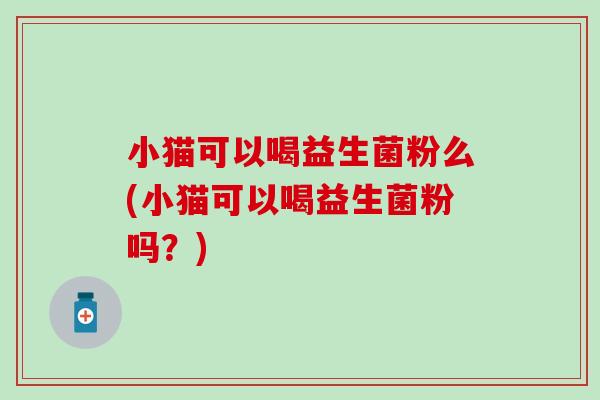 小猫可以喝益生菌粉么(小猫可以喝益生菌粉吗？)