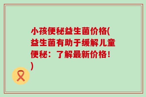 小孩益生菌价格(益生菌有助于缓解儿童:了解新价格!) 小孩益生菌价格(益生菌有助于缓解儿童:了解新价格!)