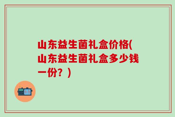 山东益生菌礼盒价格(山东益生菌礼盒多少钱一份?) 山东益生菌礼盒价格(山东益生菌礼盒多少钱一份?)