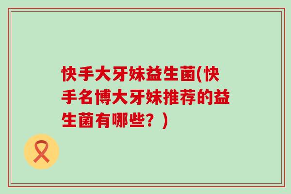 快手大牙妹益生菌(快手名博大牙妹推荐的益生菌有哪些？)