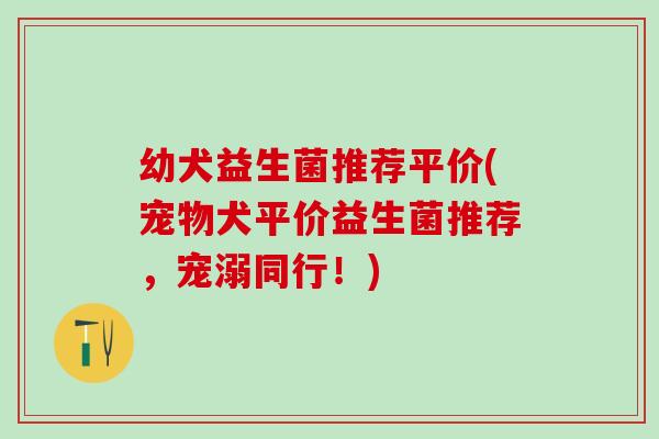 幼犬益生菌推荐平价(宠物犬平价益生菌推荐,宠溺同行!) 幼犬益生菌推荐平价(宠物犬平价益生菌推荐,宠溺同行!)