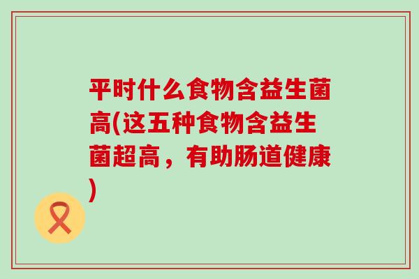 平时什么食物含益生菌高(这五种食物含益生菌超高,有助肠道健康) 平时什么食物含益生菌高(这五种食物含益生菌超高,有助肠道健康)