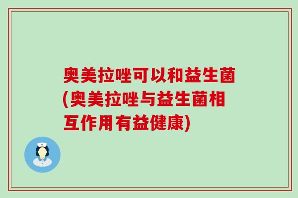 奥美拉唑可以和益生菌(奥美拉唑与益生菌相互作用有益健康)