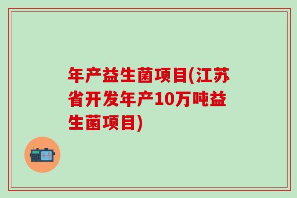 年产益生菌项目(江苏省开发年产10万吨益生菌项目) 年产益生菌项目(江苏省开发年产10万吨益生菌项目)
