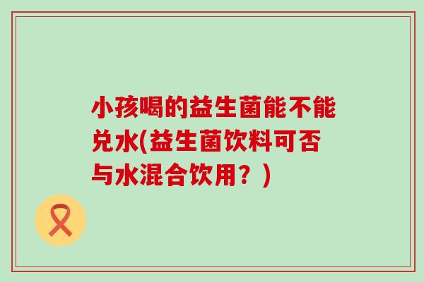 小孩喝的益生菌能不能兑水(益生菌饮料可否与水混合饮用?) 小孩喝的益生菌能不能兑水(益生菌饮料可否与水混合饮用?)