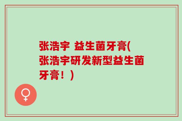 张浩宇 益生菌牙膏(张浩宇研发新型益生菌牙膏!) 张浩宇 益生菌牙膏(张浩宇研发新型益生菌牙膏!)