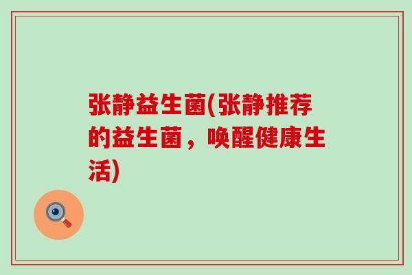 张静益生菌(张静推荐的益生菌,唤醒健康生活) 张静益生菌(张静推荐的益生菌,唤醒健康生活)