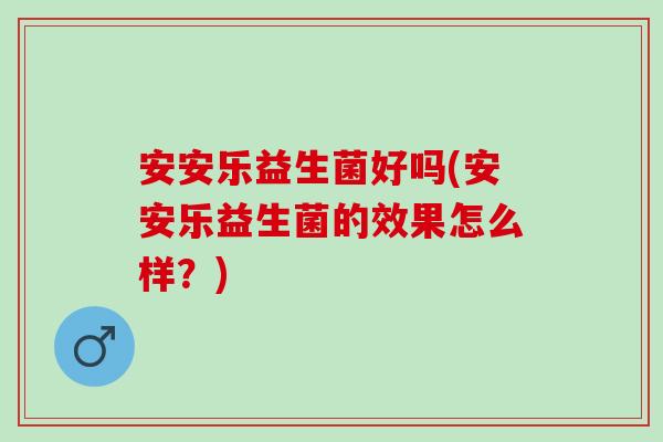 安安乐益生菌好吗(安安乐益生菌的效果怎么样?) 安安乐益生菌好吗(安安乐益生菌的效果怎么样?)