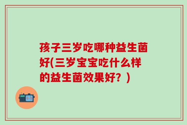 孩子三岁吃哪种益生菌好(三岁宝宝吃什么样的益生菌效果好？)