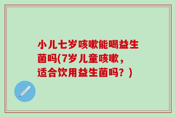 小儿七岁能喝益生菌吗(7岁儿童，适合饮用益生菌吗？)