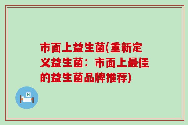 市面上益生菌(重新定义益生菌:市面上佳的益生菌品牌推荐) 市面上益生菌(重新定义益生菌:市面上佳的益生菌品牌推荐)