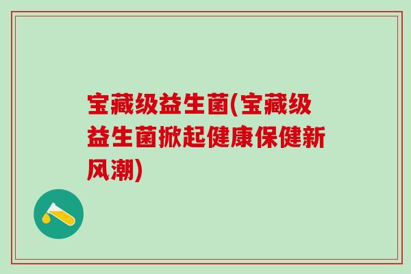 宝藏级益生菌(宝藏级益生菌掀起健康保健新风潮)
