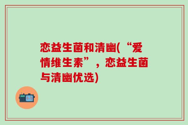 恋益生菌和清幽(“爱情维生素”,恋益生菌与清幽优选) 恋益生菌和清幽(“爱情维生素”,恋益生菌与清幽优选)