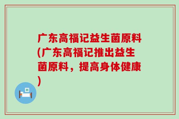 广东高福记益生菌原料(广东高福记推出益生菌原料,提高身体健康) 广东高福记益生菌原料(广东高福记推出益生菌原料,提高身体健康)