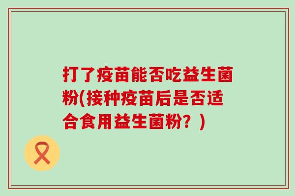 打了疫苗能否吃益生菌粉(接种疫苗后是否适合食用益生菌粉?) 打了疫苗能否吃益生菌粉(接种疫苗后是否适合食用益生菌粉?)