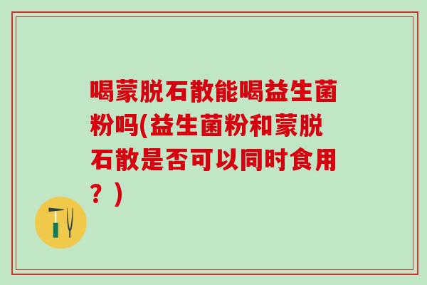 喝蒙脱石散能喝益生菌粉吗(益生菌粉和蒙脱石散是否可以同时食用?) 喝蒙脱石散能喝益生菌粉吗(益生菌粉和蒙脱石散是否可以同时食用?)
