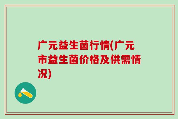 广元益生菌行情(广元市益生菌价格及供需情况) 广元益生菌行情(广元市益生菌价格及供需情况)